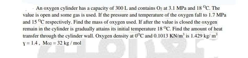 An oxygen cylinder has a capacity of 300 L and contains O2 at 3.1 MPa and 18 °C. The
value is open and some gas is used. If the pressure and temperature of the oxygen fall to 1.7 MPa
and 15 °C respectively. Find the mass of oxygen used. If after the value is closed the oxygen
remain in the cylinder is gradually attains its initial temperature 18 °C. Find the amount of heat
transfer through the cylinder wall. Oxygen density at 0°C and 0.1013 KN/m³ is 1.429 kg/m³
y = 1.4, Mo2 = 32 kg/mol