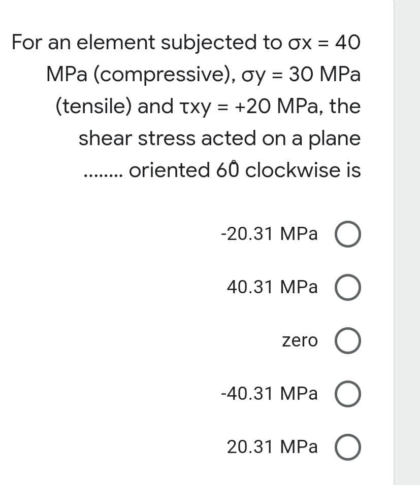 For an element subjected to ox = 40
MPa (compressive), oy = 30 MPa
(tensile) and txy = +20 MPa, the
shear stress acted on a plane
........ oriented 60 clockwise is
-20.31 MPa O
40.31 MPa O
zero O
-40.31 MPa O
20.31 MPa O