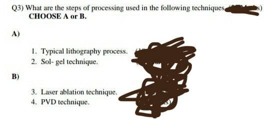 Q3) What are the steps of processing used in the following techniques
CHOOSE A or B.
A)
1. Typical lithography process.
2. Sol- gel technique.
B)
3. Laser ablation technique.
4. PVD technique.