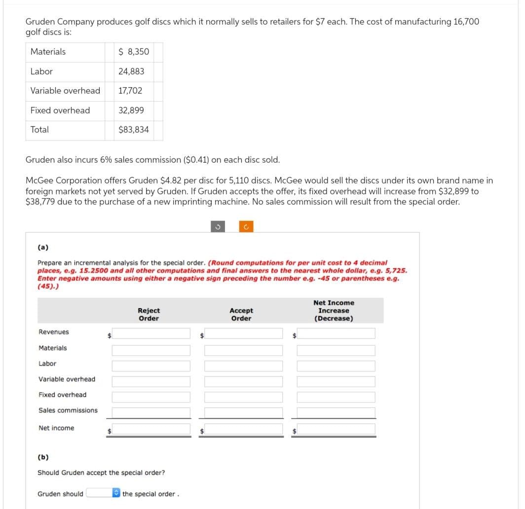 Gruden Company produces golf discs which it normally sells to retailers for $7 each. The cost of manufacturing 16,700
golf discs is:
Materials
Labor
Variable overhead
Fixed overhead
Total
Gruden also incurs 6% sales commission ($0.41) on each disc sold.
McGee Corporation offers Gruden $4.82 per disc for 5,110 discs. McGee would sell the discs under its own brand name in
foreign markets not yet served by Gruden. If Gruden accepts the offer, its fixed overhead will increase from $32,899 to
$38,779 due to the purchase of a new imprinting machine. No sales commission will result from the special order.
Revenues
(a)
Prepare an incremental analysis for the special order. (Round computations for per unit cost to 4 decimal
places, e.g. 15.2500 and all other computations and final answers to the nearest whole dollar, e.g. 5,725.
Enter negative amounts using either a negative sign preceding the number e.g. -45 or parentheses e.g.
(45).)
Materials.
Labor
Variable overhead
Fixed overhead
Sales commissions
Net income
$ 8,350
$
Gruden should
24,883
17,702
32,899
$83,834
$
Reject
Order
(b)
Should Gruden accept the special order?
the special order.
$
Accept
Order
$
Net Income
Increase
(Decrease)