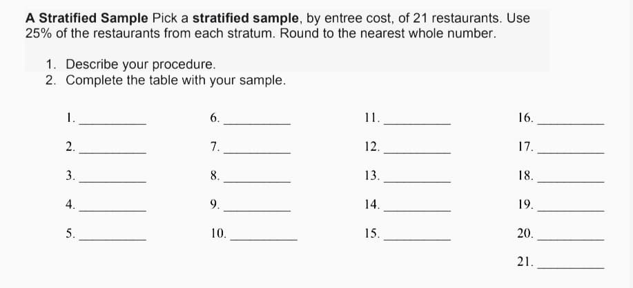 A Stratified Sample Pick a stratified sample, by entree cost, of 21 restaurants. Use
25% of the restaurants from each stratum. Round to the nearest whole number.
1. Describe your procedure.
2. Complete the table with your sample.
16.
11.
6.
1.
17.
12.
7.
2.
18.
13.
8.
3.
19.
14.
9.
4.
20.
15.
10.
21.
5.
