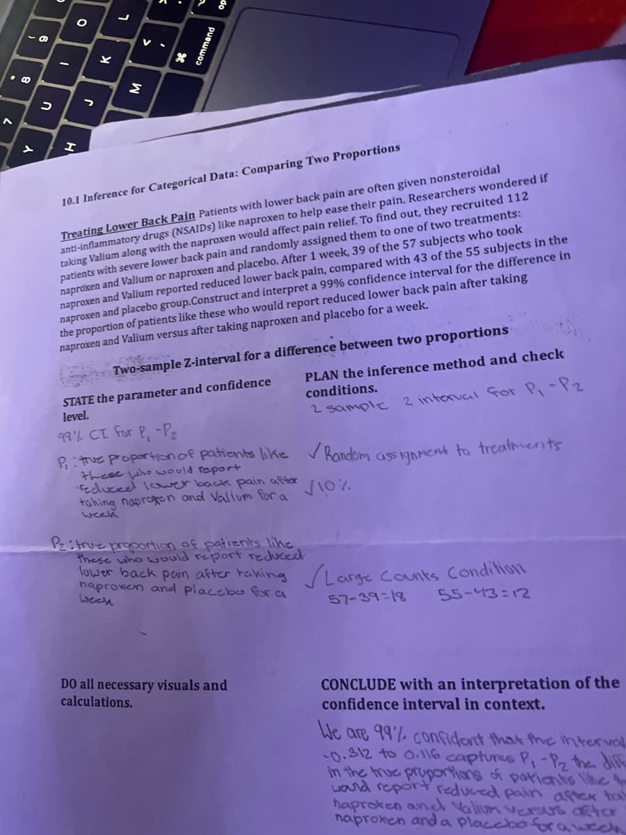 .CO
7
S
כ
-
O
H
?
Y
Σ
V
H
10.1 Inference for Categorical Data: Comparing Two Proportions
Treating Lower Back Pain Patients with lower back pain are often given nonsteroidal
anti-inflammatory drugs (NSAIDs) like naproxen to help ease their pain. Researchers wondered if
taking Valium along with the naproxen would affect pain relief. To find out, they recruited 112
patients with severe lower back pain and randomly assigned them to one of two treatments:
naproxen and Valium or naproxen and placebo. After 1 week, 39 of the 57 subjects who took
naproxen and Valium reported reduced lower back pain, compared with 43 of the 55 subjects in the
naproxen and placebo group.Construct and interpret a 99% confidence interval for the difference in
the proportion of patients like these who would report reduced lower back pain after taking
naproxen and Valium versus after taking naproxen and placebo for a week.
Two-sample Z-interval for a difference between two proportions
STATE the parameter and confidence
level.
PLAN the inference method and check
conditions.
2 sample
2 interval for P₁ - Pz
99% CI for P, -P₂
P₁: true proportion of patients like ✓Random assignment to treatments
these who would report
reduced lower back pain after
tahing naproxen and Valium for a
week
√10%
Pz: true proportion of patients like
these who would report reduced.
lower back pain after taking /Large Counts Condition
naproxen placebo for a
Week
57-39-18
55-43=12
DO all necessary visuals and
calculations.
CONCLUDE with an interpretation of the
confidence interval in context.
We are 99% confident that the interval
-0.312 to 0.116 captures P, -P₂ the diff
in the true proportions of patients like t
would report reduced pain after tak
haproven and valium versus after
naproxen and a placebo for a wech