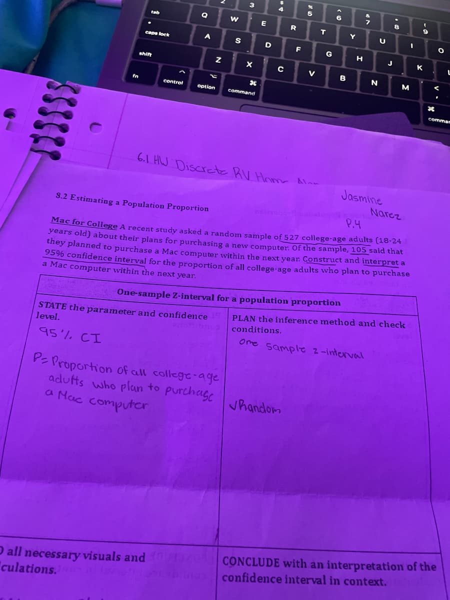 JISSSS
tab
caps lock
shift
control
Q
A
option
O all necessary visuals and
culations.10
Z
W
STATE the parameter and confidence 19
level.
anionco
95% CI
S
P= Proportion of all college-age
adults who plan to purchase
a Mac computer
3
X
command
E
D
4
C
R
6.1 HW Discrete RV Home Al
F
5
V
Jhandom
T
One-sample Z-interval for a population proportion
G
6
B
Y
H
7
N
U
J
Jasmine
P.4
8.2 Estimating a Population Proportion
Mac for College A recent study asked a random sample of 527 college-age adults (18-24
years old) about their plans for purchasing a new computer. Of the sample, 105 said that
they planned to purchase a Mac computer within the next year. Construct and interpret a
95% confidence interval for the proportion of all college-age adults who plan to purchase
a Mac computer within the next year.
8
M
I
Narez
PLAN the inference method and check
conditions.
One Sample 2-interval
(
9
K
म
O
.
CONCLUDE with an interpretation of the
confidence interval in context.
L
comman