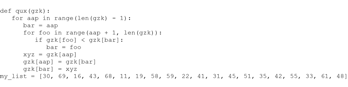 def qux (gzk):
1):
bar = aap
for foo in range (aap + 1, len (gzk)):
if gzk [foo] < gzk [bar]:
bar = foo
for aap in range (len (gzk)
xyz = gzk[aap]
gzk[aap]
gzk [bar]
[30,
my list
gzk [bar]
xyz
69, 16, 43, 68, 11, 19, 58, 59, 22,
41,
31, 45, 51, 35, 42, 55, 33, 61, 48]