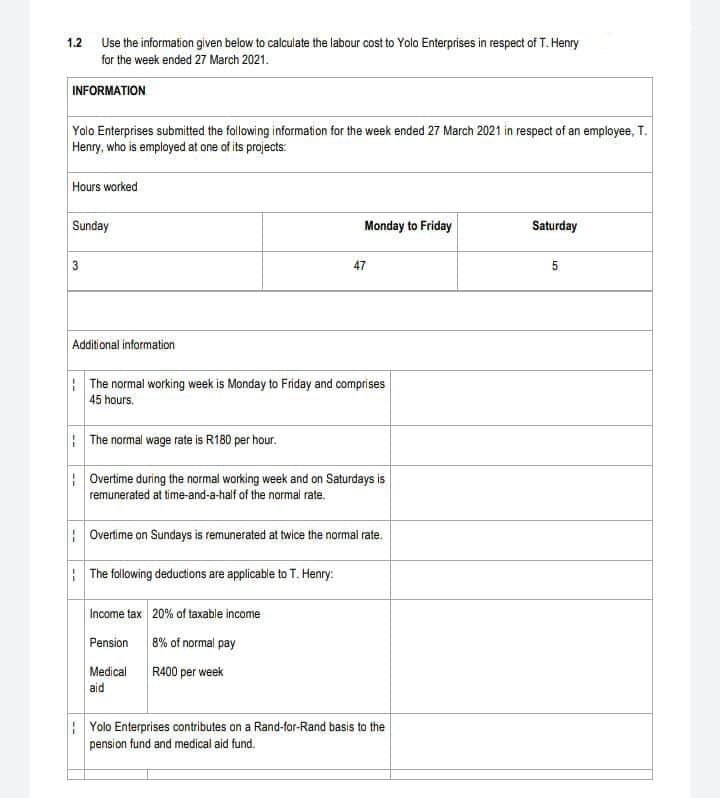 Use the information given below to calculate the labour cost to Yolo Enterprises in respect of T. Henry
for the week ended 27 March 2021.
1.2
INFORMATION
Yolo Enterprises submitted the following information for the week ended 27 March 2021 in respect of an employee, T.
Henry, who is employed at one of its projects:
Hours worked
Sunday
Monday to Friday
Saturday
47
5
Additional information
: The normal working week is Monday to Friday and comprises
45 hours.
: The normal wage rate is R180 per hour.
: Overtime during the normal working week and on Saturdays is
remunerated at time-and-a-half of the normal rate.
: Overtime on Sundays is remunerated at twice the normal rate.
: The following deductions are applicable to T. Henry:
Income tax 20% of taxable income
Pension
8% of normal pay
Medical
R400 per week
aid
| Yolo Enterprises contributes on a Rand-for-Rand basis to the
pension fund and medical aid fund.
