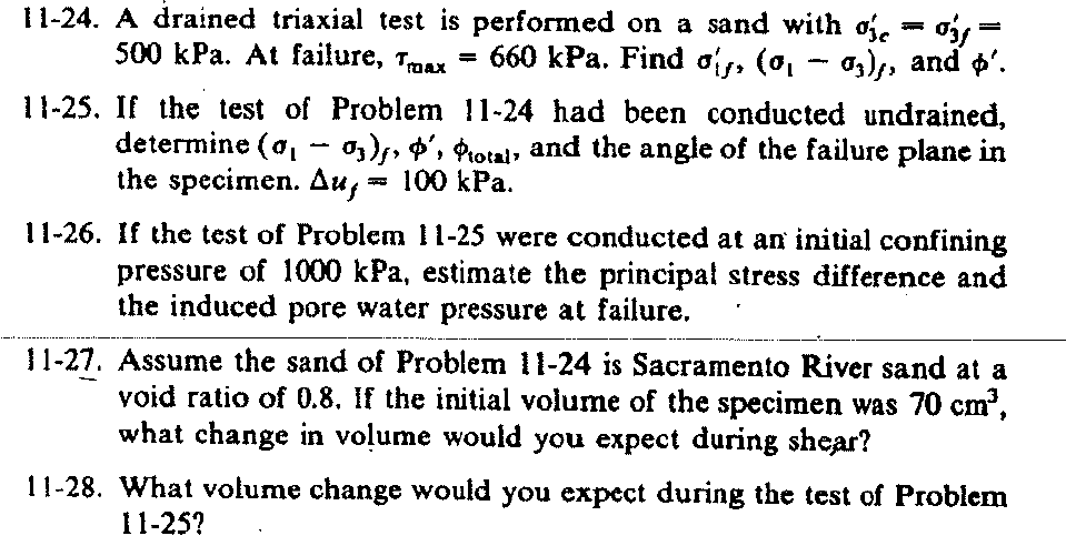 11-24. A drained triaxial test is performed on a sand with o, - oá =
500 kPa. At failure, Tmax =
660 kPa. Find ois, (0,
- 03),, and p'.
11-25. If the test of Problem 11-24 had been conducted undrained,
determine (o, - o3), ', Protat, and the angle of the failure plane in
the specimen. Ди, т 100 kРа.
11-26. If the test of Problem 11-25 were conducted at an initial confining
pressure of 1000 kPa, estimate the principal stress difference and
the induced pore water pressure at failure.
11-27. Assume the sand of Problem 11-24 is Sacramento River sand at a
void ratio of 0.8. If the initial volume of the specimen was 70 cm',
what change in voļume would you expect đuring shear?
11-28. What volume change would you expect during the test of Problem
11-25?
