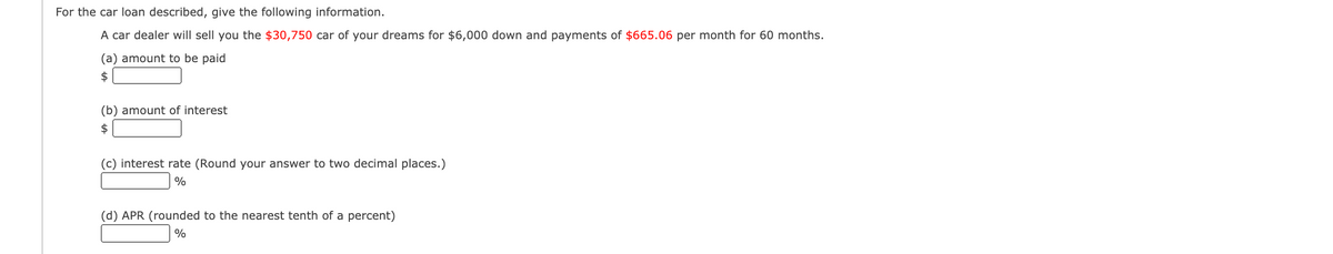 For the car loan described, give the following information.
A car dealer will sell you the $30,750 car of your dreams for $6,000 down and payments of $665.06 per month for 60 months.
(a) amount to be paid
$4
(b) amount of interest
$
(c) interest rate (Round your answer to two decimal places.)
(d) APR (rounded to the nearest tenth of a percent)
%
