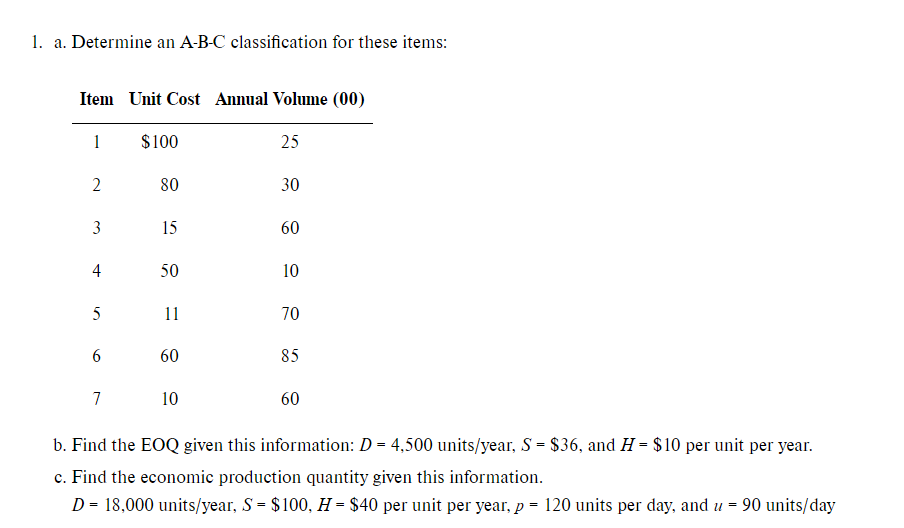 1. a. Determine an A-B-C classification for these items:
Item Unit Cost Annual Volume (00)
1
$100
25
2
80
30
3
15
60
4
50
10
5
70
6
85
7
10
60
b. Find the EOQ given this information: D = 4,500 units/year, S = $36, and H= $10 per unit per year.
c. Find the economic production quantity given this information.
D = 18,000 units/year, S = $100, H = $40 per unit per year, p = 120 units per day, and u =
90 units/day
11
60