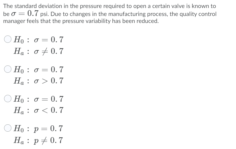 The standard deviation in the pressure required to open a certain valve is known to
be O =
= 0.7 psi. Due to changes in the manufacturing process, the quality control
manager feels that the pressure variability has been reduced.
Ο Η: σ=0.7
H : σ0.7
Ο H: σ=
= 0.7
H4 : σ> 0. 7
Ηρ: σ=0.7
H : σ< 0.7
O Ho : p= 0. 7
Ha : p# 0.7
