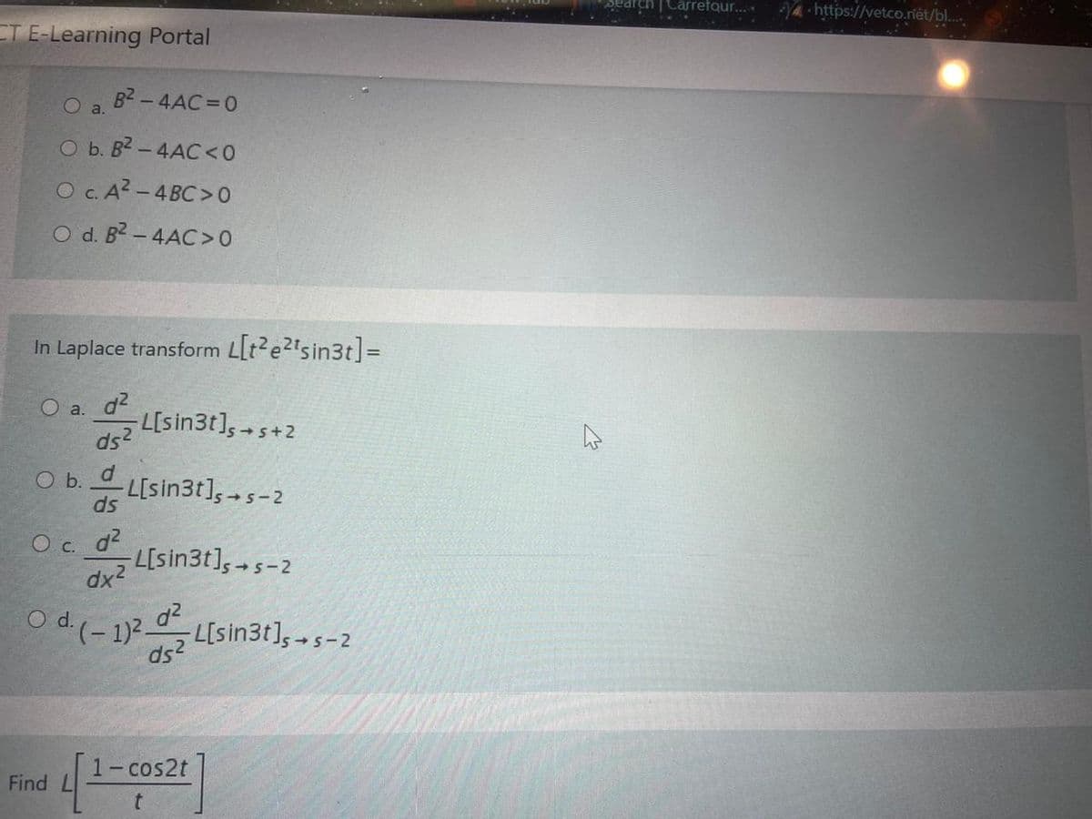 Search Carrefour...
Ya-https://vetco.iët/bl.
ET E-Learning Portal
B2 - 4AC = 0
O a.
O b. B2 - 4AC <0
O c. A? - 4 BC >0
O d. B2 - 4AC>0
In Laplace transform Llt?e2"sin3t]=
O a. d2
L[sin3t],5-
+s+2
ds2
O b. d
L[sin3t],5-2
ds
d2
L[sin3t], 5-2
O c.
dx2
O d (- 1)?-
L[sin3t], -s-2
ds2
1-cos2t
Find L
