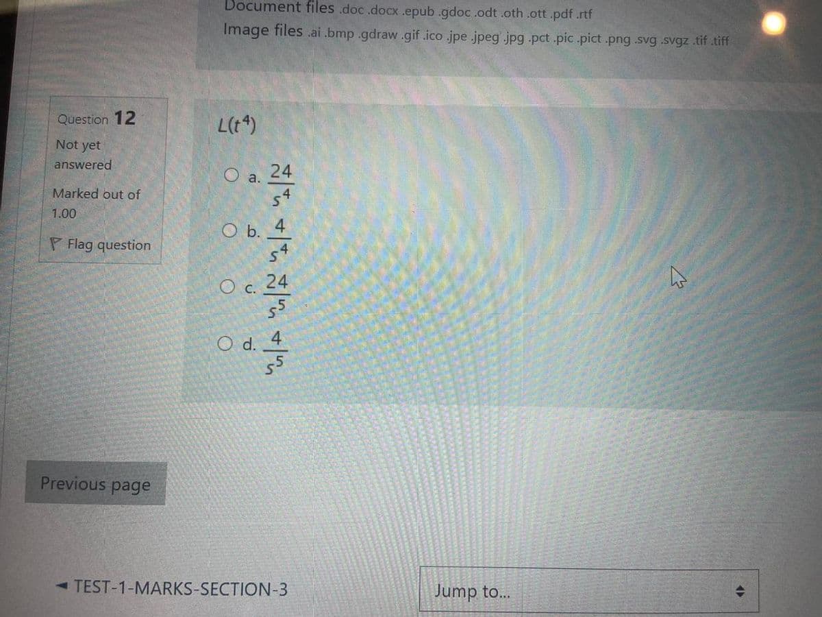 Document files .doc .docx.epub .gdoc.odt .oth .ott.pdf.rtf
Image files .ai .bmp .gdraw.gif .ico .jpe .jpeg jpg pct .pic.pict .png .svg .svgz tif tiff
Question 12
L(t*)
Not yet
answered
24
a.
Marked out of
54
1.00
O b. 4
s4
P Flag question
Oc. 24
55
O d. 4
55
Previous page
- TEST-1-MARKS-SECTION-3
Jump to...
