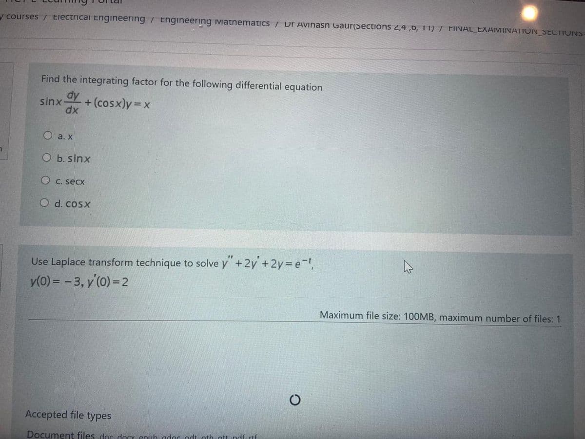 y courses / Electricai Engineering / Engineering Matnematics / Dr Avinasn Gaur(Sections 2,4 ,6, 11) / FINAL_EXAMINATION SECTIONS-
Find the integrating factor for the following differential equation
dy
sinx-
+ (cosx)y =x
dx
O a. x
O b. sinx
O C. secx
O d. cosx
FF
Use Laplace transform technique to solve y+2y + 2y e-,
y(0) = - 3, y'(0) = 2
Maximum file size: 100MB, maximum number of files: 1
Accepted file types
Document files doc docy enuh gdoc odt othott ndf rtf
