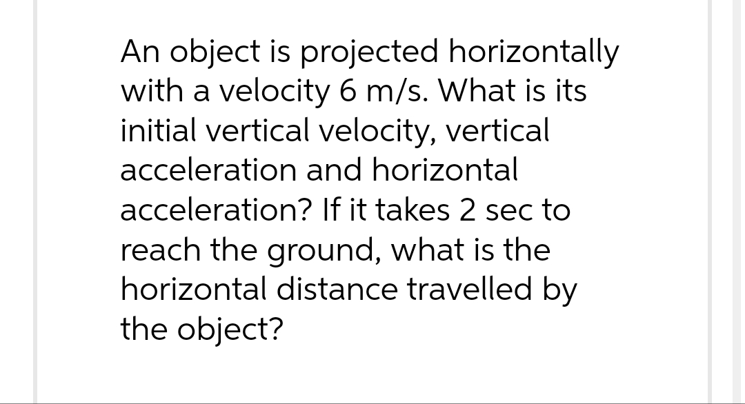 An object is projected horizontally
with a velocity 6 m/s. What is its
initial vertical velocity, vertical
acceleration and horizontal
acceleration? If it takes 2 sec to
reach the ground, what is the
horizontal distance travelled by
the object?