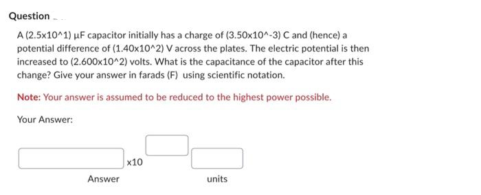 Question
A (2.5x10^1) μF capacitor initially has a charge of (3.50x10^-3) C and (hence) a
potential difference of (1.40x10^2) V across the plates. The electric potential is then
increased to (2.600x10^2) volts. What is the capacitance of the capacitor after this
change? Give your answer in farads (F) using scientific notation.
Note: Your answer is assumed to be reduced to the highest power possible.
Your Answer:
Answer
x10
units