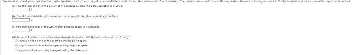 Two identical parallel-plate capacitors, each with capacitance 16.5 μF, are charged to potential difference 49.5 V and then disconnected from the battery. They are then connected to each other in parallel with plates of like sign connected. Finally, the plate separation in one of the capacitors is doubled.
(a) Find the total energy of the system of two capacitors before the plate separation is doubled.
J
(b) Find the potential difference across each capacitor after the plate separation is doubled.
V
(c) Find the total energy of the system after the plate separation is doubled.
(d) Reconcile the difference in the answers to parts (a) and (c) with the law of conservation of energy.
O Positive work is done by the agent pulling the plates apart.
O Negative work is done by the agent pulling the plates apart.
O No work is done by pulling the agent pulling the plates apart.