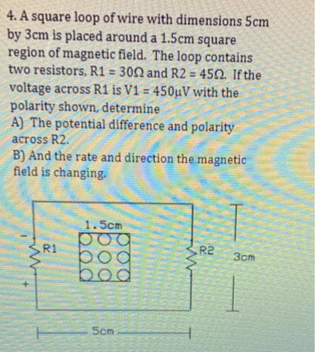 4. A square loop of wire with dimensions 5cm
by 3cm is placed around a 1.5cm square
region of magnetic field. The loop contains
two resistors, R1 = 300 and R2 = 450. If the
voltage across R1 is V1 = 450µV with the
polarity shown, determine
A) The potential difference and polarity
across R2.
B) And the rate and direction the magnetic
field is changing.
ww
R1
1.5cm
bog
boc
5cm
R2
3cm