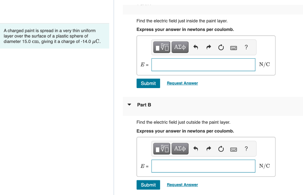 A charged paint is spread in a very thin uniform
layer over the surface of a plastic sphere of
diameter 15.0 cm, giving it a charge of -14.0 μC.
Find the electric field just inside the paint layer.
Express your answer in newtons per coulomb.
17| ΑΣΦ
E =
Submit
Part B
Find the electric field just outside the paint layer.
Express your answer in newtons per coulomb.
IVE ΑΣΦ
E =
Request Answer
Submit
Request Answer
?
?
N/C
N/C
