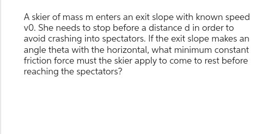 A skier of mass m enters an exit slope with known speed
VO. She needs to stop before a distance d in order to
avoid crashing into spectators. If the exit slope makes an
angle theta with the horizontal, what minimum constant
friction force must the skier apply to come to rest before
reaching the spectators?