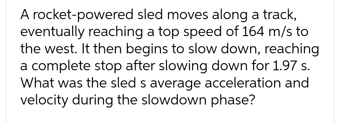 A rocket-powered sled moves along a track,
eventually reaching a top speed of 164 m/s to
the west. It then begins to slow down, reaching
a complete stop after slowing down for 1.97 s.
What was the sled s average acceleration and
velocity during the slowdown phase?