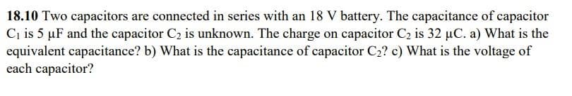 18.10 Two capacitors are connected in series with an 18 V battery. The capacitance of capacitor
C₁ is 5 µF and the capacitor C₂ is unknown. The charge on capacitor C₂ is 32 µC. a) What is the
equivalent capacitance? b) What is the capacitance of capacitor C₂? c) What is the voltage of
each capacitor?