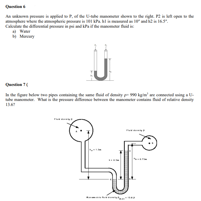 Question 6
An unknown pressure is applied to P, of the U-tube manometer shown to the right. P2 is left open to the
atmosphere where the atmospheric pressure is 101 kPa. hl is measured as 10" and h2 is 16.5".
Calculate the differential pressure in psi and kPa if the manometer fluid is:
a) Water
b) Mercury
J
Fluid density p
Question 7 (
In the figure below two pipes containing the same fluid of density p= 990 kg/m³ are connected using a U-
tube manometer. What is the pressure difference between the manometer contains fluid of relative density
13.6?
h₂
a 1.5m
h = 0.5m
Fluid density P
hb=0.75m
Manometric fluid density Pman = 13.4 p