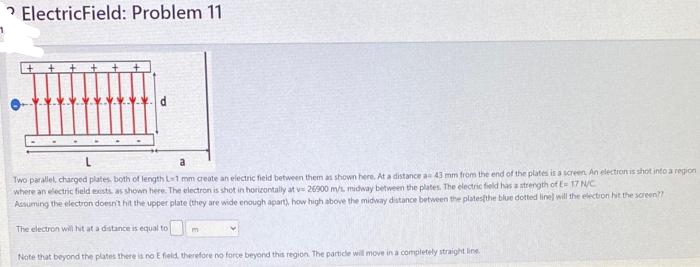 ElectricField: Problem 11
Two parallel, charged plates, both of length L-1 mm create an electric field between them as shown here. At a distance a 43 mm from the end of the plates is a screen. An electron is shot into a region
where an electric field exists, as shown here. The electron is shot in horizontally at v= 26900 m/s, midway between the plates. The electric field has a strength of E= 17 N/C
Assuming the electron doesn't hit the upper plate (they are wide enough apart), how high above the midway distance between the plates the blue dotted line) will the election hit the screen??
The electron will hit at a distance is equal to
Note that beyond the plates there is no E field, therefore no force beyond this region. The particle will move in a completely straight line.
