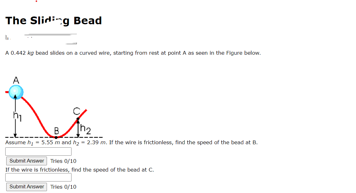 The Sliding Bead
||₁
A 0.442 kg bead slides on a curved wire, starting from rest at point A as seen in the Figure below.
A
B
Assume h₁ = 5.55 m and h₂ = 2.39 m. If the wire is frictionless, find the speed of the bead at B.
Submit Answer Tries 0/10
If the wire is frictionless, find the speed of the bead at C.
Submit Answer Tries 0/10