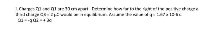 1. Charges Q1 and Q1 are 30 cm apart. Determine how far to the right of the positive charge a
third charge Q3 2 µC would be in equilibrium. Assume the value of q = 1.67 x 10-6 c.
Q1 = -q Q2 = + 3q