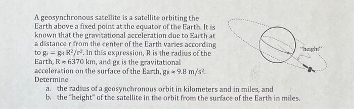 A geosynchronous satellite is a satellite orbiting the
Earth above a fixed point at the equator of the Earth. It is
known that the gravitational acceleration due to Earth at
a distance r from the center of the Earth varies according
to gr = gR R²/r². In this expression, R is the radius of the
Earth, R 6370 km, and gR is the gravitational
acceleration on the surface of the Earth, gr≈ 9.8 m/s².
Determine
"height"
a. the radius of a geosynchronous orbit in kilometers and in miles, and
b. the "height" of the satellite in the orbit from the surface of the Earth in miles.