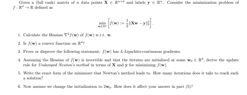 Given a (full rank) matrix of n data points XRxd and labels y € R". Consider the minimization problem of
f: Rd R defined as
→
==
min [f(w) = xw-yl]
1. Calculate the Hessian V2f(w) of f(w) w.r.t. w.
2. Is f(w) a convex function on Rd?
3. Prove or disprove the following statement: f(w) has L-Lipschitz-continuous gradients.
4. Assuming the Hessian of f(w) is invertible and that the iterates are initialized at some wo € Rd, derive the update
rule for Undamped Newton's method in terms of X and y for minimizing f(w).
5. Write the exact form of the minimizer that Newton's method leads to. How many iterations does it take to reach such
a solution?
6. Now assume we change the initialization to 2wo. How does it affect your answer in part (5)?