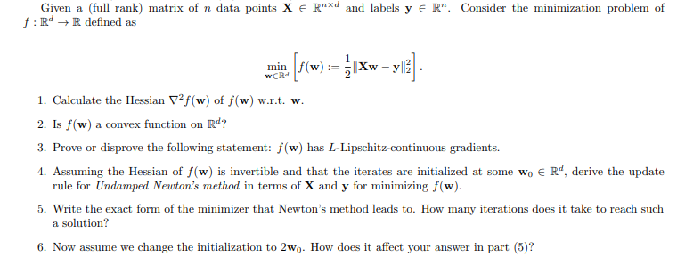 Given a (full rank) matrix of n data points XRxd and labels y ЄR". Consider the minimization problem of
f: Rd → R defined as
min
WERd
wala (F(w)
1. Calculate the Hessian V2f(w) of f(w) w.r.t. w.
2. Is f(w) a convex function on Rd?
==
Xw-
3. Prove or disprove the following statement: f(w) has L-Lipschitz-continuous gradients.
4. Assuming the Hessian of f(w) is invertible and that the iterates are initialized at some wo € Rd, derive the update
rule for Undamped Newton's method in terms of X and y for minimizing f(w).
5. Write the exact form of the minimizer that Newton's method leads to. How many iterations does it take to reach such
a solution?
6. Now assume we change the initialization to 2wo. How does it affect your answer in part (5)?