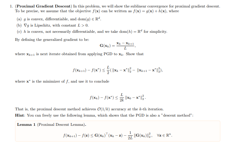 1. (Proximal Gradient Descent) In this problem, we will show the sublinear convergence for proximal gradient descent.
To be precise, we assume that the objective f(x) can be written as f(x) = g(x) + h(x), where
(a) g is convex, differentiable, and dom(9) € Rd.
(b) Vg is Lipschitz, with constant L > 0.
(c) h is convex, not necessarily differentiable, and we take dom(h) = Rd for simplicity.
By defining the generalized gradient to be:
G(x) =
XkX+1
L
where xk+1 is next iterate obtained from applying PGD to xk. Show that
f(xk+1) - f(x*) ≤ ( | x - x*||² — ||×xk+1 − ×*||²),
-
where x* is the minimizer of f, and use it to conclude
L
f(xk) - f(x*)≤
-
2k
That is, the proximal descent method achieves O(1/k) accuracy at the k-th iteration.
Hint: You can freely use the following lemma, which shows that the PGD is also a "descent method":
Lemma 1 (Proximal Descent Lemma).
f(xk+1) - f(z) ≤ G(xk) (xk — z) ·
-
-
1
||G(X)||2, VzЄR".
2L