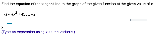 Find the equation of the tangent line to the graph of the given function at the given value of x.
f(x) = /x2 + 45; x= 2
.....
y =
(Type an expression using x as the variable.)
