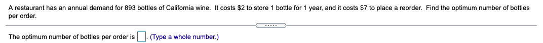 A restaurant has an annual demand for 893 bottles of California wine. It costs $2 to store 1 bottle for 1 year, and it costs $7 to place a reorder. Find the optimum number of bottles
per order.
.....
The optimum number of bottles per order is
(Type a whole number.)
