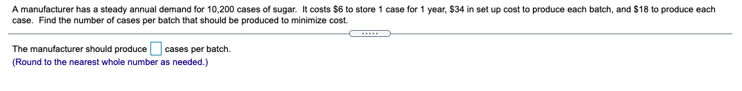 A manufacturer has a steady annual demand for 10,200 cases of sugar. It costs $6 to store 1 case for 1 year, $34 in set up cost to produce each batch, and $18 to produce each
case. Find the number of cases per batch that should be produced to minimize cost.
The manufacturer should produce cases per batch.
(Round to the nearest whole number as needed.)
