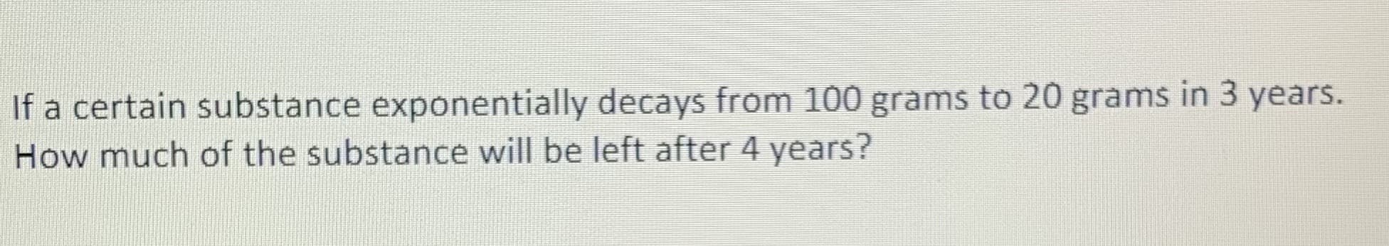 If a certain substance exponentially decays from 100 grams to 20 grams in 3 years.
How much of the substance will be left after 4 years?
