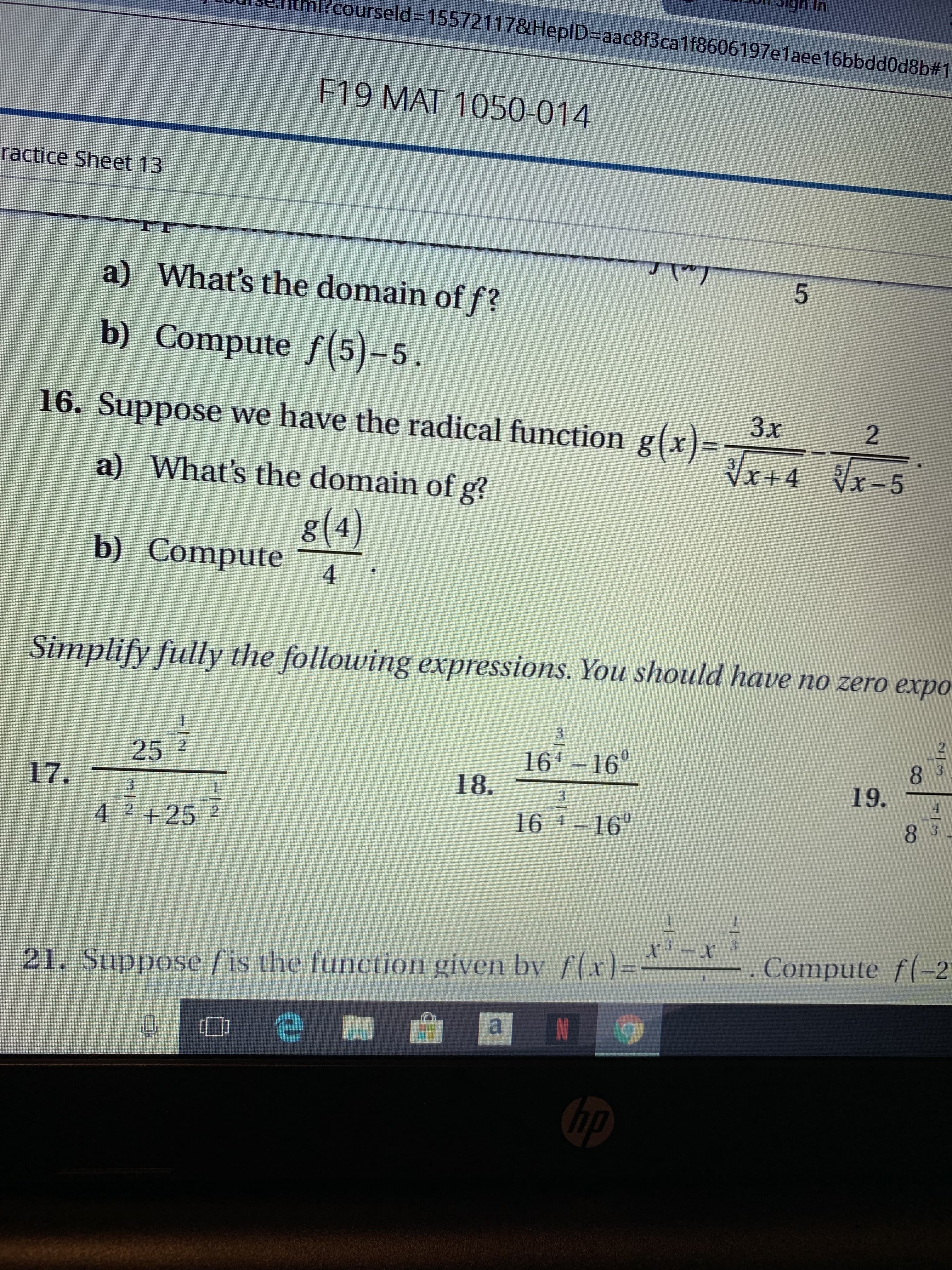 courseld-155721178HeplD-aac8f3ca1f8606197e1aee16bbdd0d8b#1
F19 MAT 1050-014
ractice Sheet 13
a) What's the domain of f?
b) Compute f(5)-5
16. Suppose we have the radical function g(x)=
3x
2
Vx+4 x-5
a)
What's the domain of g?
g(4)
b) Compute
4
Simplify fully the following expressions. You should have no zero expo
3
2
164 160
18.
25 2
3
8
19.
17.
16 4-160
8 3
4
+25 2
- . Compute f(-2
21. Suppose fis the function given by flx)=
a
e
hp
