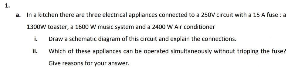 1.
In a kitchen there are three electrical appliances connected to a 250V circuit with a 15 A fuse : a
а.
1300W toaster, a 1600 W music system and a 2400 W Air conditioner
i.
Draw a schematic diagram of this circuit and explain the connections.
ii.
Which of these appliances can be operated simultaneously without tripping the fuse?
Give reasons for your answer.
