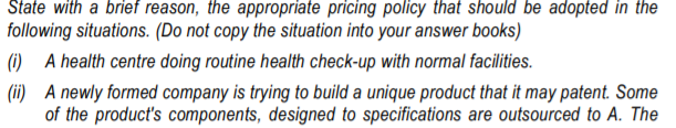 State with a brief reason, the appropriate pricing policy that should be adopted in the
following situations. (Do not copy the situation into your answer books)
(i) A health centre doing routine health check-up with normal facilities.
(ii) A newly formed company is trying to build a unique product that it may patent. Some
of the product's components, designed to specifications are outsourced to A. The
