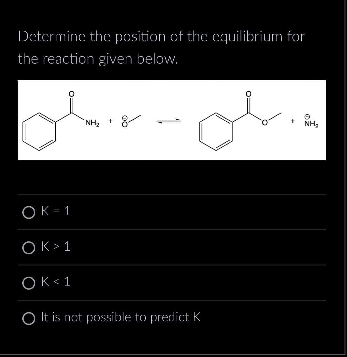 Determine the position of the equilibrium for
the reaction given below.
Ober- obin
+
+
NH₂
OK = 1
OK > 1
OK < 1
It is not possible to predict K
NH₂