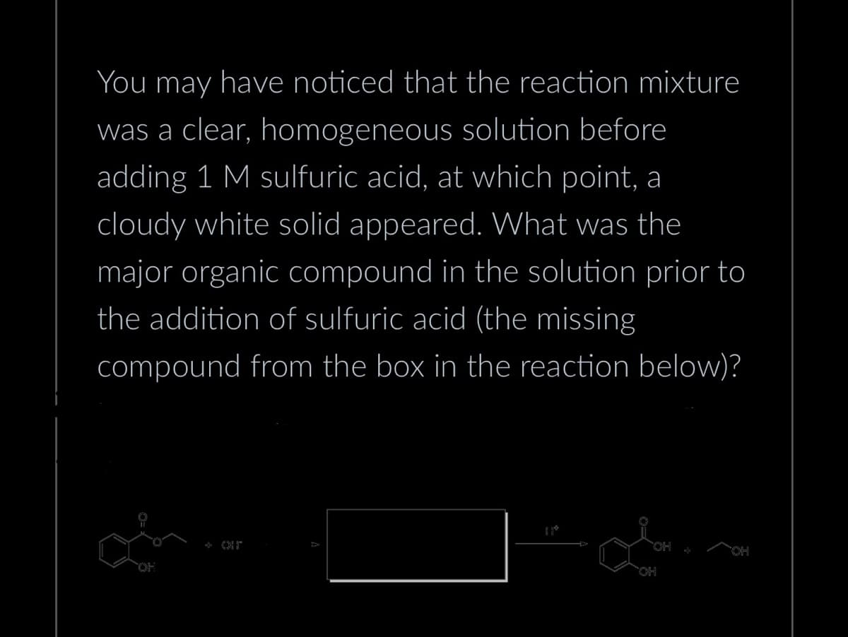 You may have noticed that the reaction mixture
was a clear, homogeneous solution before
adding 1 M sulfuric acid, at which point, a
cloudy white solid appeared. What was the
major organic compound in the solution prior to
the addition of sulfuric acid (the missing
compound from the box in the reaction below)?
OH