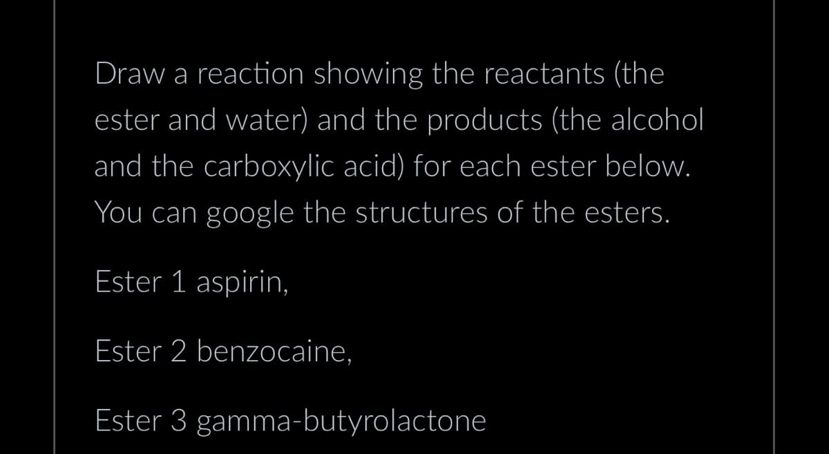 Draw a reaction showing the reactants (the
ester and water) and the products (the alcohol
and the carboxylic acid) for each ester below.
You can google the structures of the esters.
Ester 1 aspirin,
Ester 2 benzocaine,
Ester 3 gamma-butyrolactone