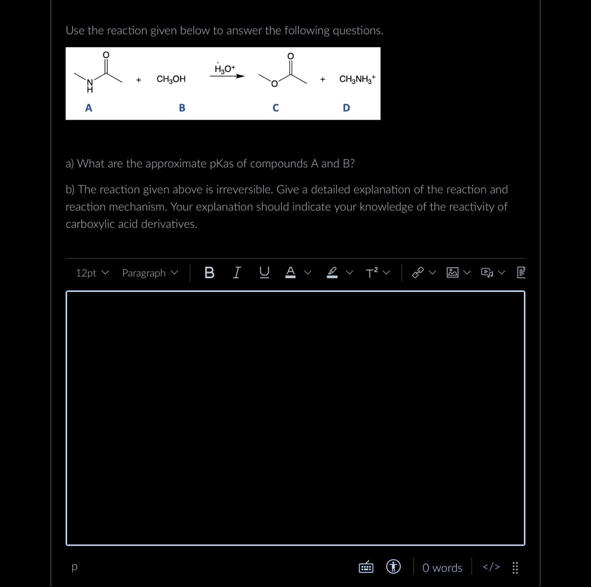 Use the reaction given below to answer the following questions.
A
+
р
CH3OH
12pt Paragraph
B
H₂O+
C
a) What are the approximate pKas of compounds A and B?
b) The reaction given above is irreversible. Give a detailed explanation of the reaction and
reaction mechanism. Your explanation should indicate your knowledge of the reactivity of
carboxylic acid derivatives.
BIU
+ CH3NH3+
D
V
0 words