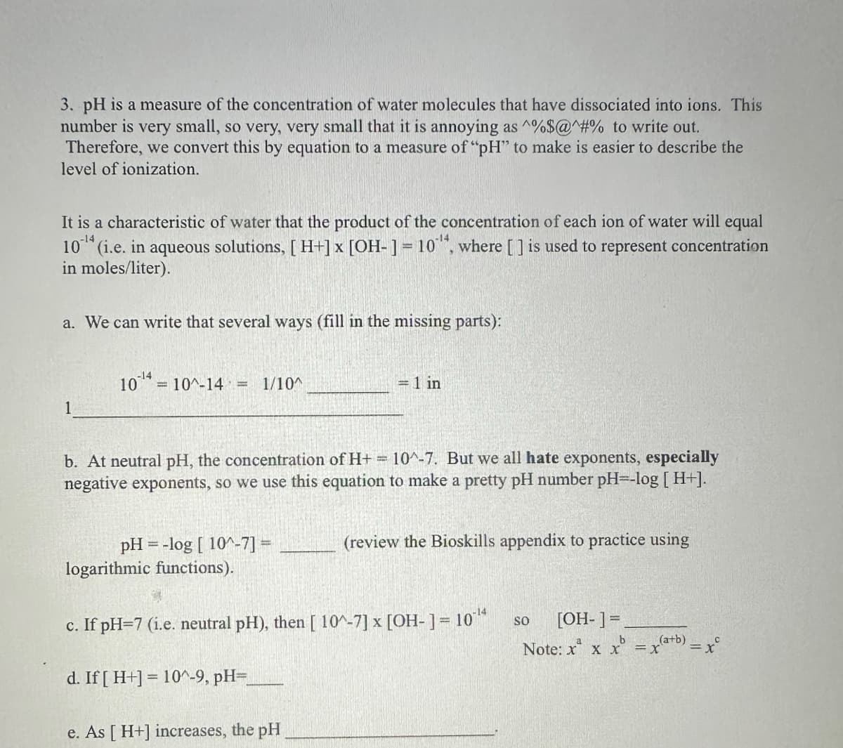 3. pH is a measure of the concentration of water molecules that have dissociated into ions. This
number is very small, so very, very small that it is annoying as ^%$@#% to write out.
Therefore, we convert this by equation to a measure of "pH" to make is easier to describe the
level of ionization.
-14
It is a characteristic of water that the product of the concentration of each ion of water will equal
10¹ (i.e. in aqueous solutions, [ H+] x [OH-] = 10", where [] is used to represent concentration
in moles/liter).
a. We can write that several ways (fill in the missing parts):
1
-14
10¹ = 10^-14 = 1/10^
b. At neutral pH, the concentration of H+ = 10^-7. But we all hate exponents, especially
negative exponents, so we use this equation to make a pretty pH number pH=-log [H+].
= 1 in
d. If [ H+] = 10^-9, pH=_
pH = -log [ 10^-7] =
logarithmic functions).
c. If pH=7 (i.e. neutral pH), then [10^-7] x [OH-] = 10¹4
e. As [ H+] increases, the pH
(review the Bioskills appendix to practice using
[OH-] =
b
Note: x x x = x(a+b) = x
SO