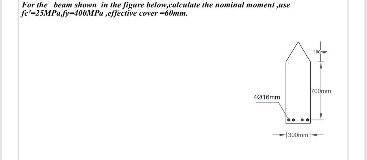 For the beam shown in the figure below,calculate the nominal moment ,use
|fc'=25MPa,fy=400MPa,effective cover=60mm.
4016mm
O
300mm
100mm
700mm