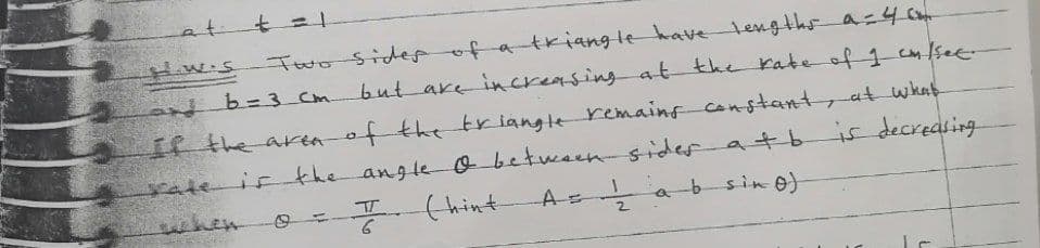 at t=
Two Sider of a tkiangle havetengthsa=4 C
but are increasing at the rate of 1 see
tw.s
db= 3 Cm.
IRthe aren of the triangle remains
if the angle o betuesensider atbis decreasing
constant, at what
sate
hen
-(hint
A a
-b sin o)
