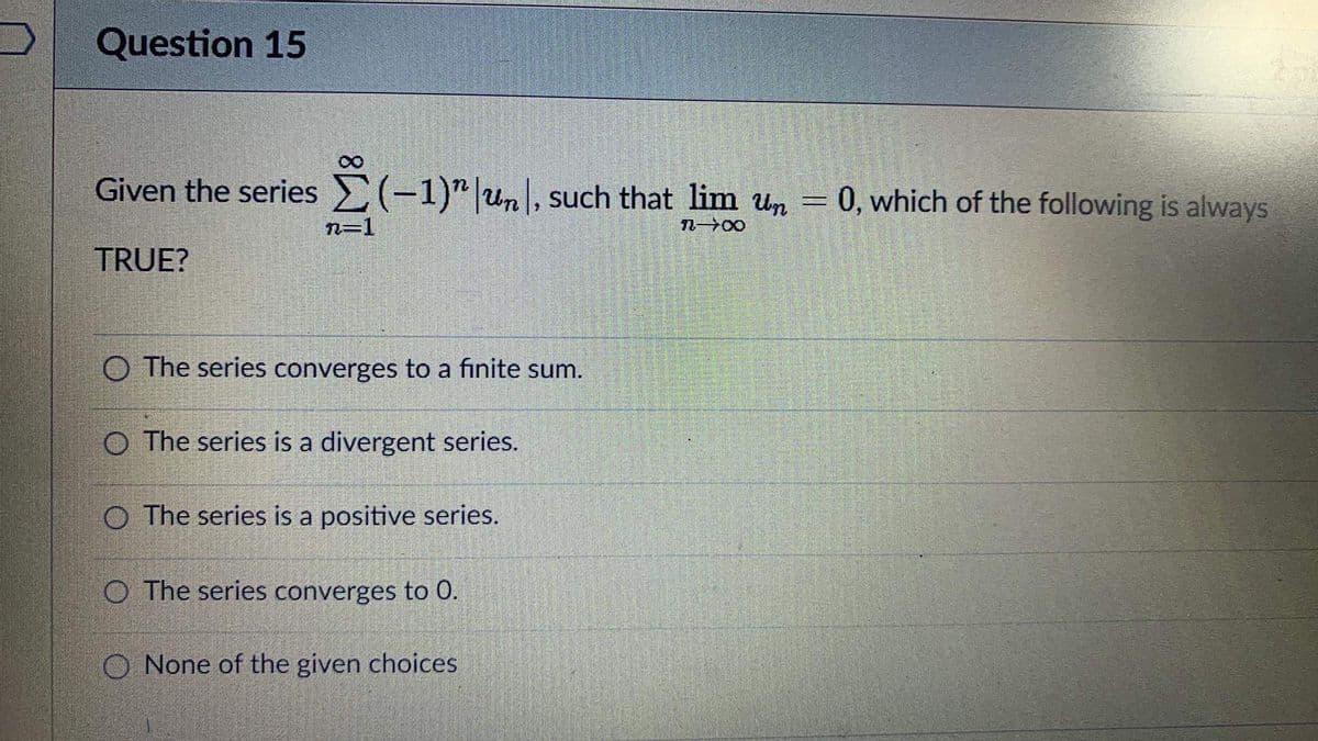 D
Question 15
Given the series (-1)" un, such that lim un
n→∞0
TRUE?
n=1
O The series converges to a finite sum.
O The series is a divergent series.
O The series is a positive series.
O The series converges to 0.
O None of the given choices
=
0, which of the following is always