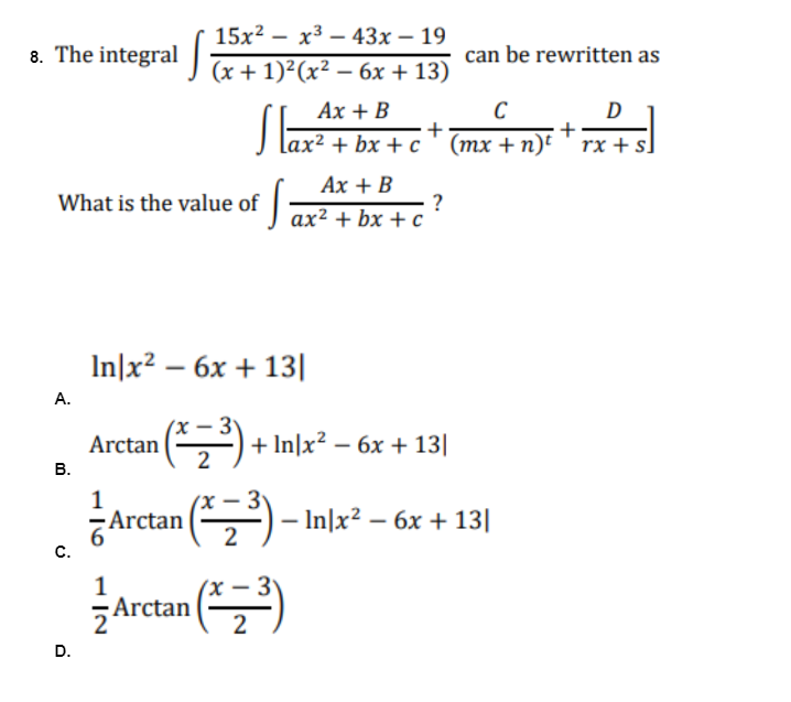 15x²x³43x - 19
8. The integral (x + 1)²(x² - 6x + 13)
can be rewritten as
Ax + B
C
D
+
+
ax²+bx+c (mx + n) rx + s]
Ax + B
What is the value of ax²+bx+c ?
In|x² - 6x + 13|
Arctan
¹ ( ²² ₂² ³²³) +
+ In|x² - 6x + 13|
1
Arctan (³)
2
1
Arctan (³)
2
A.
B.
C.
D.
- In|x² - 6x + 13|
-