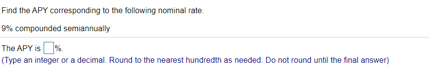 Find the APY corresponding to the following nominal rate.
9% compounded semiannually
The APY is %.
(Type an integer or a decimal. Round to the nearest hundredth as needed. Do not round until the final answer)
