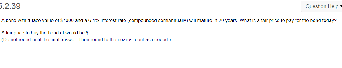 5.2.39
Question Help
A bond with a face value of $7000 and a 6.4% interest rate (compounded semiannually) will mature in 20 years. What is a fair price to pay for the bond today?
A fair price to buy the bond at would be $.
(Do not round until the final answer. Then round to the nearest cent as needed.)
